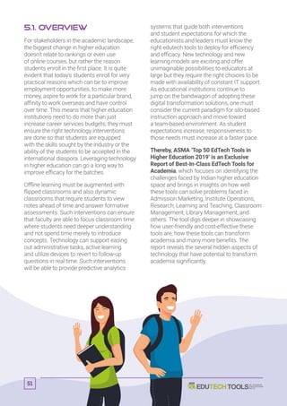 5.1. Overview
For stakeholders in the academic landscape,
the biggest change in higher education
doesn’t relate to rankings or even use
of online courses, but rather the reason
students enroll in the first place. It is quite
evident that today’s students enroll for very
practical reasons which can be to improve
employment opportunities, to make more
money, aspire to work for a particular brand,
affinity to work overseas and have control
over time. This means that higher education
institutions need to do more than just
increase career services budgets; they must
ensure the right technology interventions
are done so that students are equipped
with the skills sought by the industry or the
ability of the students to be accepted in the
international diaspora. Leveraging technology
in higher education can go a long way to
improve efficacy for the batches.
Offline learning must be augmented with
flipped classrooms and also dynamic
classrooms that require students to view
notes ahead of time and answer formative
assessments. Such interventions can ensure
that faculty are able to focus classroom time
where students need deeper understanding
and not spend time merely to introduce
concepts. Technology can support easing
out administrative tasks, active learning
and utilize devices to revert to follow-up
questions in real time. Such interventions
will be able to provide predictive analytics
systems that guide both interventions
and student expectations for which the
educationists and leaders must know the
right edutech tools to deploy for efficiency
and efficacy. New technology and new
learning models are exciting and offer
unimaginable possibilities to educators at
large but they require the right choices to be
made with availability of constant IT support.
As educational institutions continue to
jump on the bandwagon of adopting these
digital transformation solutions, one must
consider the current paradigm for silo-based
instruction approach and move toward
a team-based environment. As student
expectations increase, responsiveness to
those needs must increase at a faster pace.
Thereby, ASMA ‘Top 50 EdTech Tools in
Higher Education 2019’ is an Exclusive
Report of Best-In-Class EdTech Tools for
Academia, which focuses on identifying the
challenges faced by Indian higher education
space and brings in insights on how well
these tools can solve problems faced in
Admission Marketing, Institute Operations,
Research, Learning and Teaching, Classroom
Management, Library Management, and
others. The tool digs deeper in showcasing
how user-friendly and cost-effective these
tools are, how these tools can transform
academia and many more benefits. The
report reveals the several hidden aspects of
technology that have potential to transform
academia significantly.
51
 