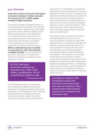 asmaindia.in fmadigital.com56
5.3.1. Overview
India ranks second in the world with regard
to student enrolment in higher education.
The country has 35.7 million people
enrolled in higher education.
On the 2018 Legatum Prosperity Index, an
annual study which evaluates 149 countries
on several factors, India stands at the 104th
spot in education. While the ranking of the
learning ecosystem may be challenged,
the enrolment in higher education has
gone beyond what a manual system and
accounting can deal with. Automation
in lead generation and admissions is
imperative for higher education sector.
With an estimated increase in number
of universities to 1100+ and institutes
to 44000+ by 2025* in India, automated
admission framework or e-admission
becomes a must-have solution to make
admissions simple.
By 2025, admission
automation solutions are
expected to be a USD 5.6 Bn
market, contributing to 18% of
overall EdTech market in India.
— ASMA Research 2019
The emerging admission technologies
are increasingly enabling institutes and
universities to develop smoother, admission
processes. The technology is able to provide
lead generation, marketing automation,
predictive analytics, student enrolment
management, application management to
name a few. This ultimately is expected to
help institutes and universities to fill up their
allocated number of seats. The objectives of
admission automation tools are to structure
admission processes, provide support to
administrative bodies, facilitate students in
filling forms and provide faster, transparent
and easy way for student enrolment. It also
becomes a core tool for data and trends
when marketing analysis and or statutory
audits are undertaken.
Asia-Pacific region is expected to witness
the highest growth as the rise in the
Indian population indicates the significant
opportunity for the admission management
software solution as this software is not
only capable of managing the admission
procedures but are also well-equipped
to handle the interface with both parents
and students. The increase in the number
of admissions from foreign countries
(international students) is bound by certain
obligations, evaluating student applications
based on varying parameters is a challenge,
which can be catered to by the deployment
of the admission management software,
which is one of the major factors driving the
market forward.
According to research, 30%
of Institutes which used
admission automation tools
have seen an increase in their
student leads enhancements
and hence an increase in the
conversion ratio.
 