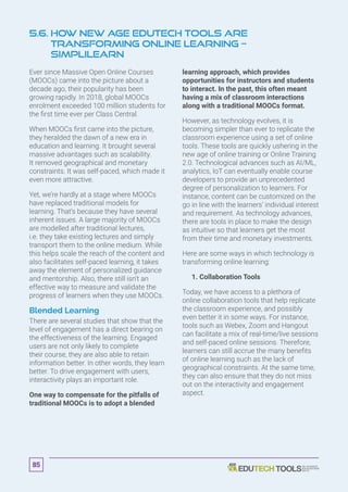 5.6. How New Age EduTech Tools are
Transforming Online Learning –
Simplilearn
Ever since Massive Open Online Courses
(MOOCs) came into the picture about a
decade ago, their popularity has been
growing rapidly. In 2018, global MOOCs
enrolment exceeded 100 million students for
the first time ever per Class Central.
When MOOCs first came into the picture,
they heralded the dawn of a new era in
education and learning. It brought several
massive advantages such as scalability.
It removed geographical and monetary
constraints. It was self-paced, which made it
even more attractive.
Yet, we’re hardly at a stage where MOOCs
have replaced traditional models for
learning. That’s because they have several
inherent issues. A large majority of MOOCs
are modelled after traditional lectures,
i.e. they take existing lectures and simply
transport them to the online medium. While
this helps scale the reach of the content and
also facilitates self-paced learning, it takes
away the element of personalized guidance
and mentorship. Also, there still isn’t an
effective way to measure and validate the
progress of learners when they use MOOCs.
Blended Learning
There are several studies that show that the
level of engagement has a direct bearing on
the effectiveness of the learning. Engaged
users are not only likely to complete
their course, they are also able to retain
information better. In other words, they learn
better. To drive engagement with users,
interactivity plays an important role.
One way to compensate for the pitfalls of
traditional MOOCs is to adopt a blended
learning approach, which provides
opportunities for instructors and students
to interact. In the past, this often meant
having a mix of classroom interactions
along with a traditional MOOCs format.
However, as technology evolves, it is
becoming simpler than ever to replicate the
classroom experience using a set of online
tools. These tools are quickly ushering in the
new age of online training or Online Training
2.0. Technological advances such as AI/ML,
analytics, IoT can eventually enable course
developers to provide an unprecedented
degree of personalization to learners. For
instance, content can be customized on the
go in line with the learners’ individual interest
and requirement. As technology advances,
there are tools in place to make the design
as intuitive so that learners get the most
from their time and monetary investments.
Here are some ways in which technology is
transforming online learning:
	 1. Collaboration Tools
Today, we have access to a plethora of
online collaboration tools that help replicate
the classroom experience, and possibly
even better it in some ways. For instance,
tools such as Webex, Zoom and Hangout
can facilitate a mix of real-time/live sessions
and self-paced online sessions. Therefore,
learners can still accrue the many benefits
of online learning such as the lack of
geographical constraints. At the same time,
they can also ensure that they do not miss
out on the interactivity and engagement
aspect.
85
 