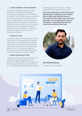 2. AI/ML Chatbots/ Voice Assistants
Interactive AI-based chatbots and voice
assistants are already finding greater
acceptance in industries such as banking
and retail. They are likely to prove very useful
in online learning too; since they provide
users an opportunity to ask questions and
clear doubts while they are in the process
of taking a lesson. With the use of machine
learning, robotic assistants are likely to
become far more proficient in answering
queries and guiding users to access
additional resources.
	 3. Hands-on Labs
Learning by doing has always been the best
way to learn. For a long time, this has been
cited as one of the challenges of learning
online. But it’s no longer the case. Almost
everything can be done in an online cloud
environment. In fact, practice labs are
becoming one of the inevitable features of
most of the learning providers offering.
	 4. Better Assessment Tools
Traditional methods of assessing learners’
understanding and engagement with
MOOCs are often ineffective. New-age tools
to study facial analytics and user behavior
etc. can help flawlessly gauge interest levels
and engagement. In turn, this can help
assess the effectiveness of the course.
Given the proliferation of the internet and
globalization of industries and societies,
there is little doubt that the future of
learning lies online. With some of the new-
age tools, we can significantly minimize
the pitfalls of online learning and help
make it more effective than ever.
Mr. Krishna Kumar,
Founder  CEO, Simplilearn
asmaindia.in fmadigital.com86
 