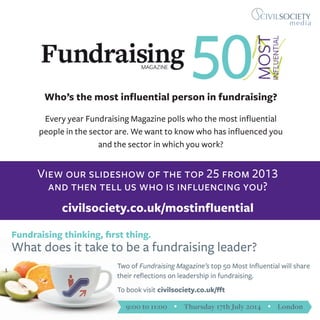 Who’s the most influential person in fundraising?
Every year Fundraising Magazine polls who the most influential
people in the sector are. We want to know who has influenced you
and the sector in which you work?
View our slideshow of the top 25 from 2013
and then tell us who is influencing you?
civilsociety.co.uk/mostinfluential
Fundraising thinking, first thing.
What does it take to be a fundraising leader?
Two of Fundraising Magazine’s top 50 Most Influential will share
their reflections on leadership in fundraising.
To book visit civilsociety.co.uk/fft
9:00 to 11:00 Ÿ Thursday 17th July 2014 Ÿ London
 