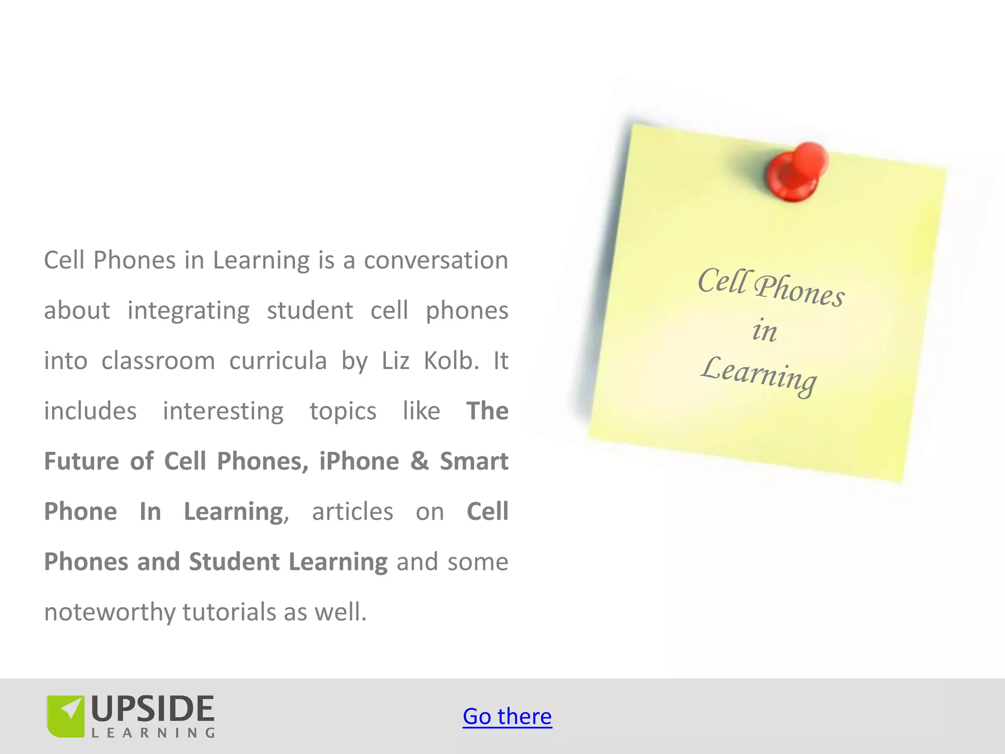 Cell Phones in Learning is a conversation
about integrating student cell phones
into classroom curricula by Liz Kolb. It
includes interesting topics like The
Future of Cell Phones, iPhone & Smart
Phone In Learning, articles on Cell
Phones and Student Learning and some
noteworthy tutorials as well.


                                    Go there
 