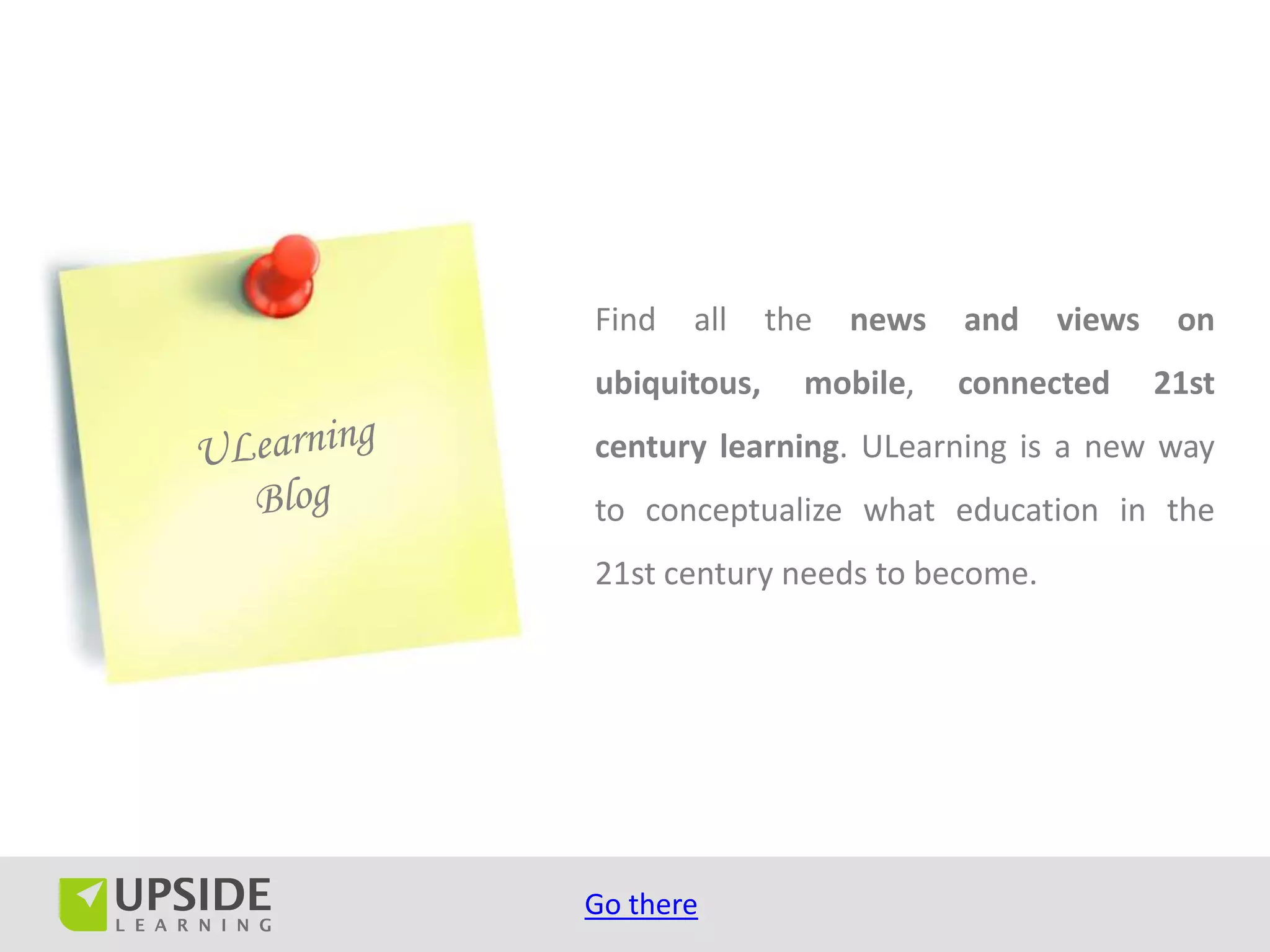Find   all    the   news   and   views    on
ubiquitous,     mobile,    connected     21st
century learning. ULearning is a new way
to conceptualize what education in the
21st century needs to become.




Go there
 