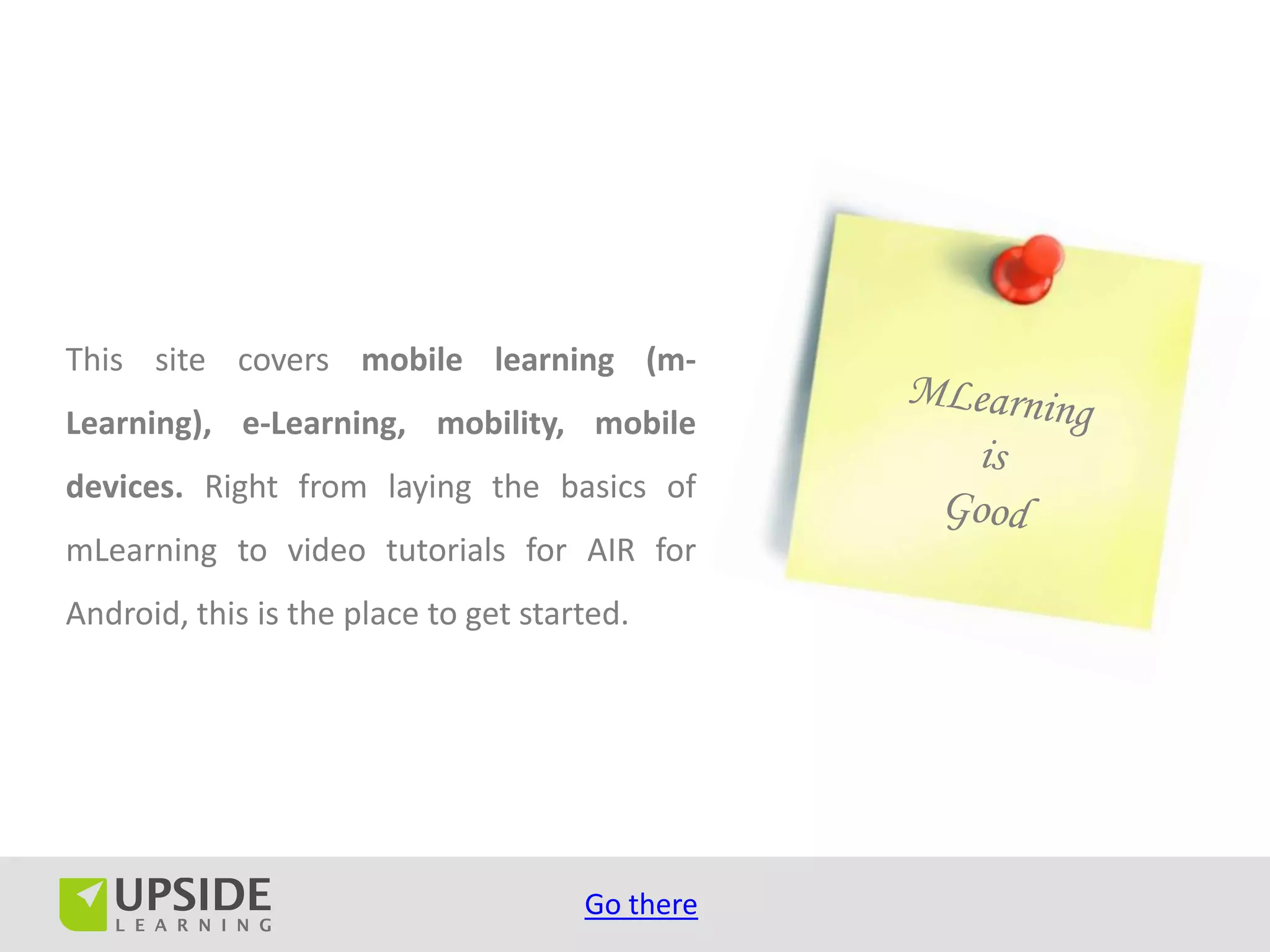 This site covers mobile learning (m-
Learning), e-Learning, mobility, mobile
devices. Right from laying the basics of
mLearning to video tutorials for AIR for
Android, this is the place to get started.




                                      Go there
 