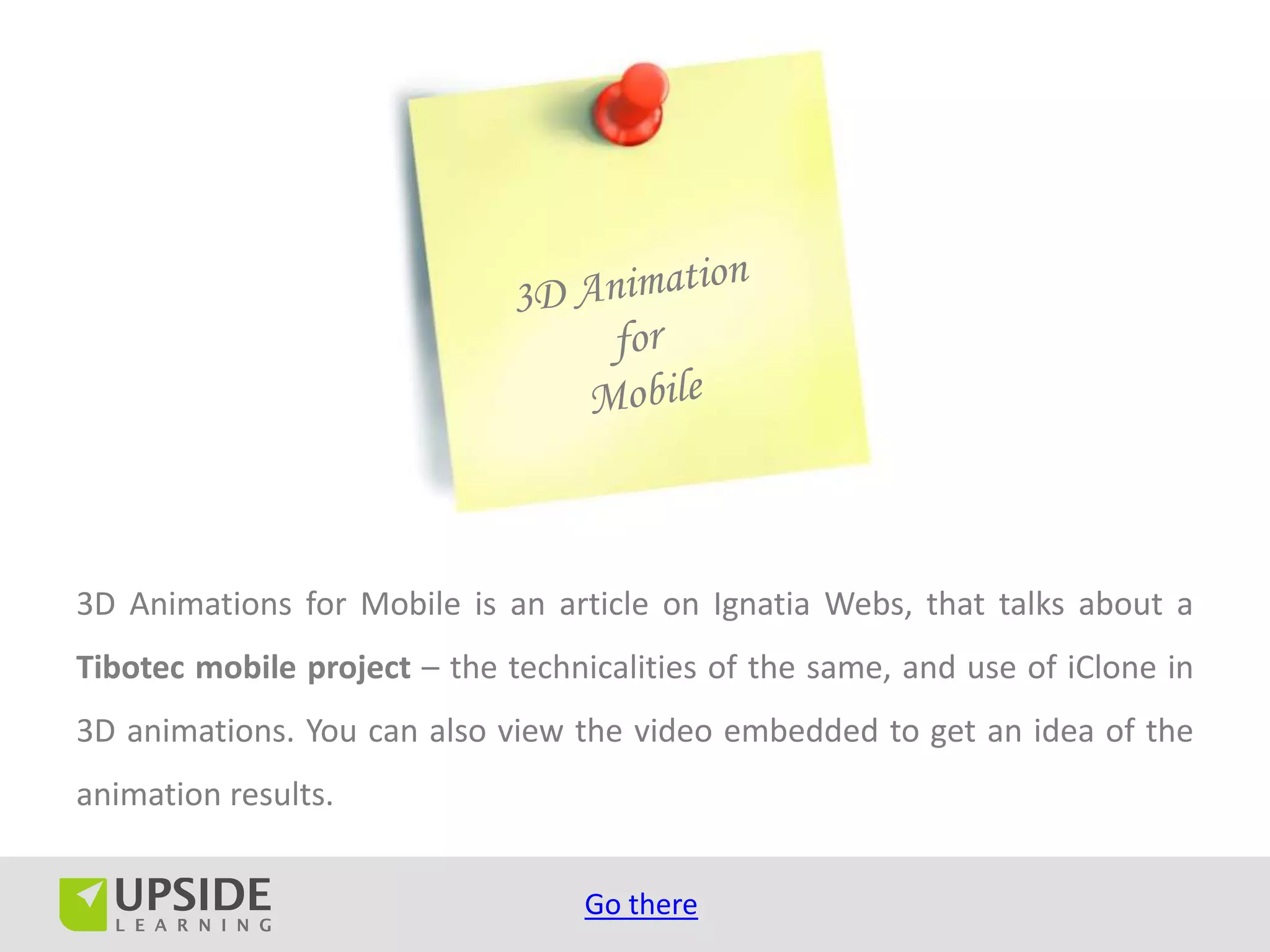 3D Animations for Mobile is an article on Ignatia Webs, that talks about a
Tibotec mobile project – the technicalities of the same, and use of iClone in
3D animations. You can also view the video embedded to get an idea of the
animation results.


                                   Go there
 