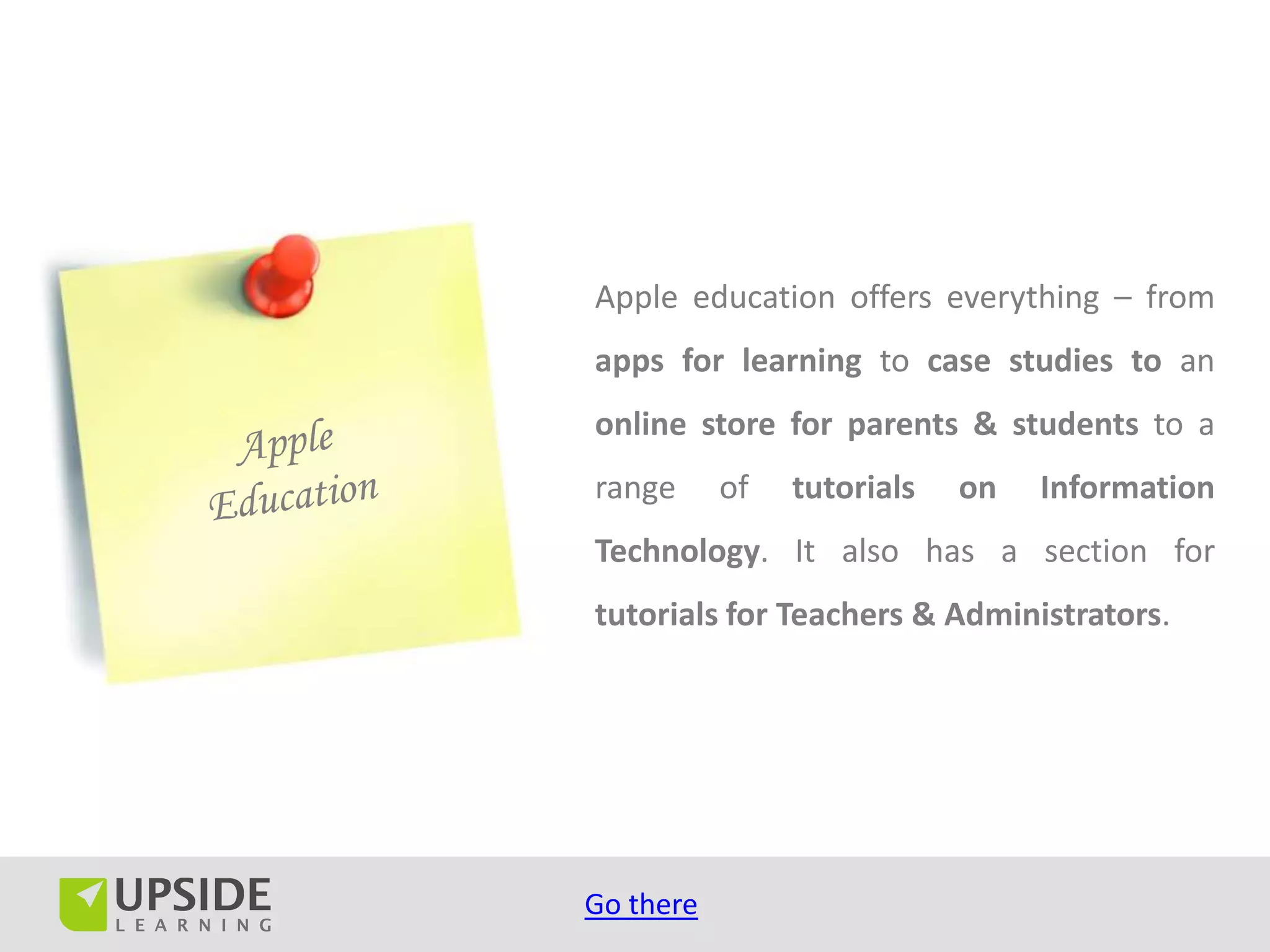 Apple education offers everything – from
apps for learning to case studies to an
online store for parents & students to a
range      of   tutorials   on   Information
Technology. It also has a section for
tutorials for Teachers & Administrators.




Go there
 