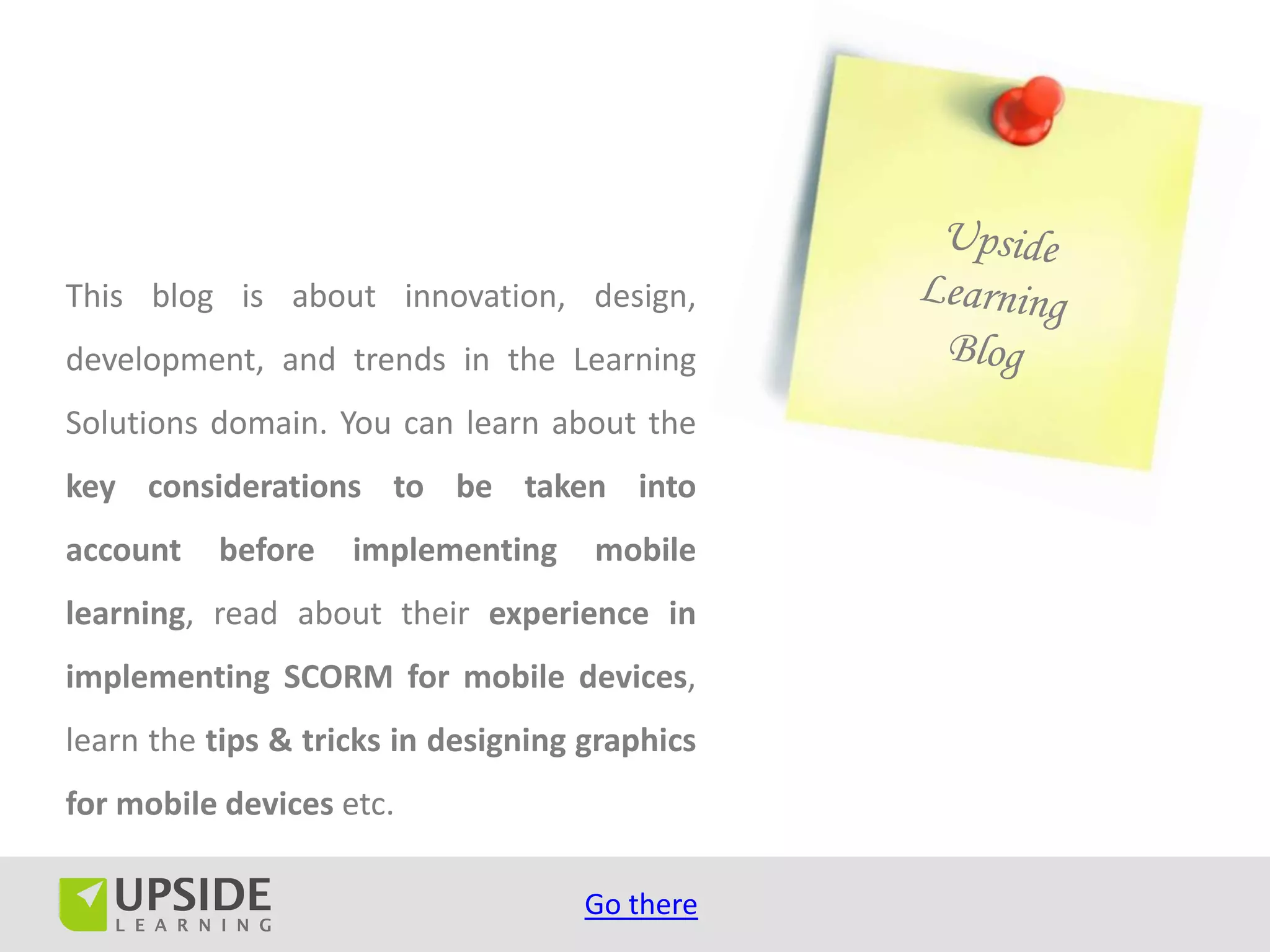 This blog is about innovation, design,
development, and trends in the Learning
Solutions domain. You can learn about the
key considerations to be taken into
account   before    implementing     mobile
learning, read about their experience in
implementing SCORM for mobile devices,
learn the tips & tricks in designing graphics
for mobile devices etc.

                                     Go there
 