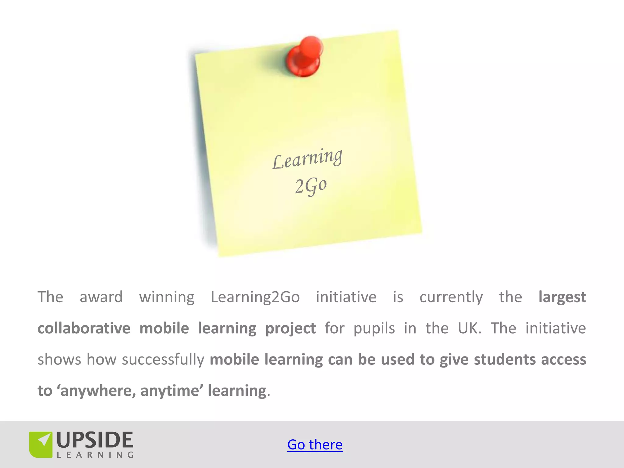 The award winning Learning2Go initiative is currently the largest
collaborative mobile learning project for pupils in the UK. The initiative
shows how successfully mobile learning can be used to give students access
to ‘anywhere, anytime’ learning.


                                   Go there
 