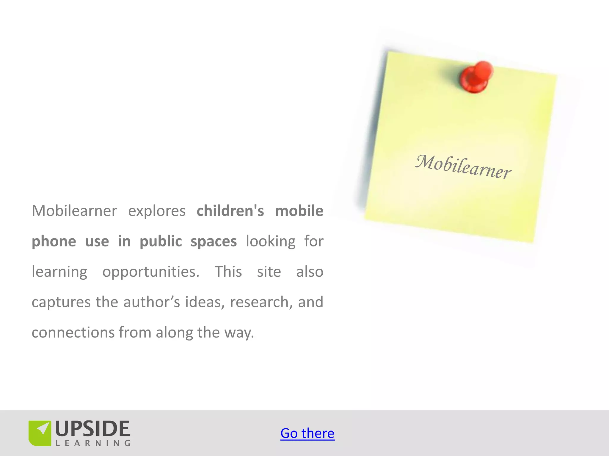 Mobilearner explores children's mobile
phone use in public spaces looking for
learning opportunities. This site also
captures the author’s ideas, research, and
connections from along the way.




                                   Go there
 