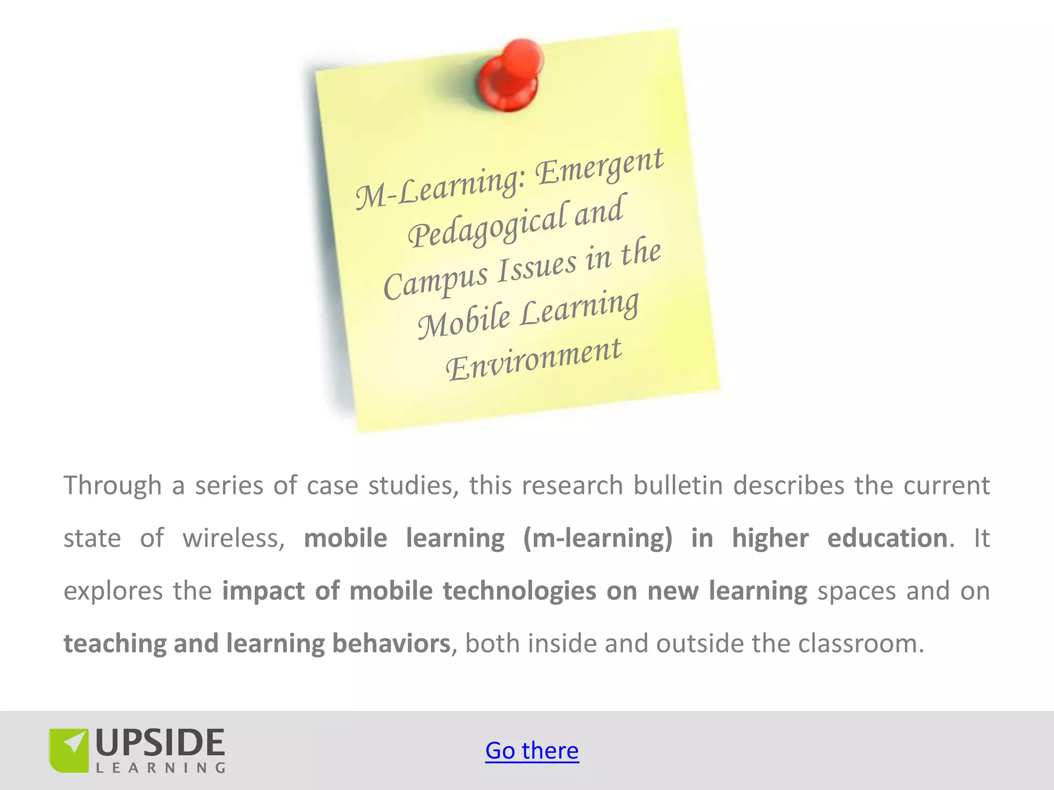 Through a series of case studies, this research bulletin describes the current
state of wireless, mobile learning (m-learning) in higher education. It
explores the impact of mobile technologies on new learning spaces and on
teaching and learning behaviors, both inside and outside the classroom.


                                   Go there
 