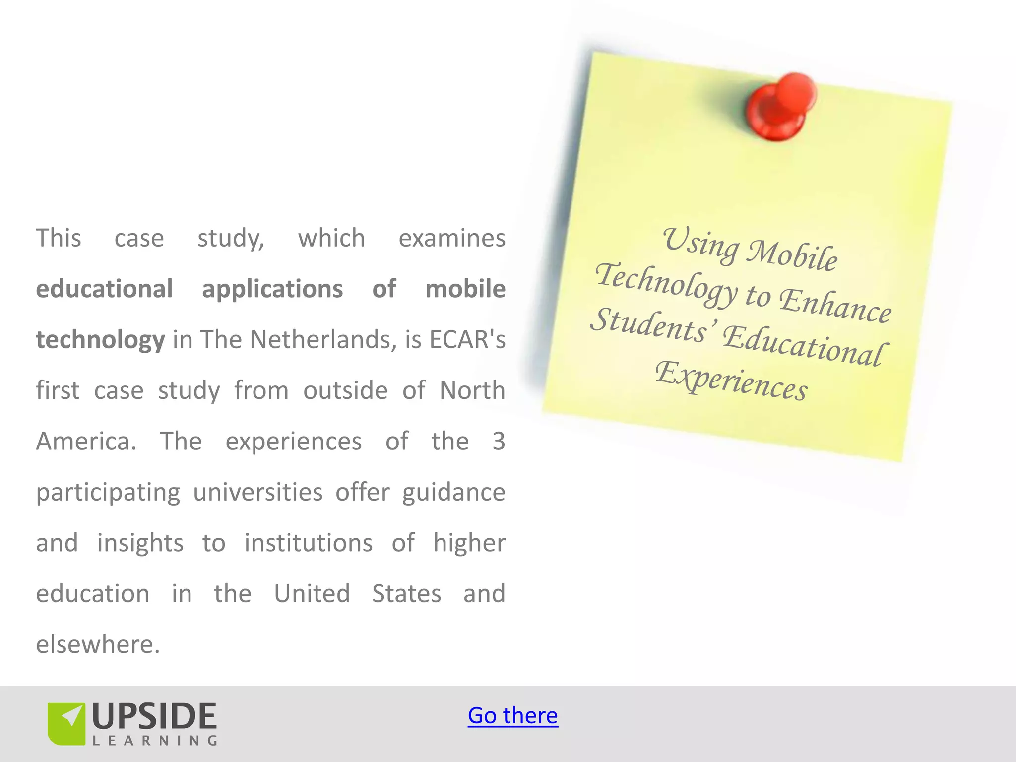This   case   study,   which        examines
educational   applications     of    mobile
technology in The Netherlands, is ECAR's
first case study from outside of North
America. The experiences of the 3
participating universities offer guidance
and insights to institutions of higher
education in the United States and
elsewhere.

                                         Go there
 