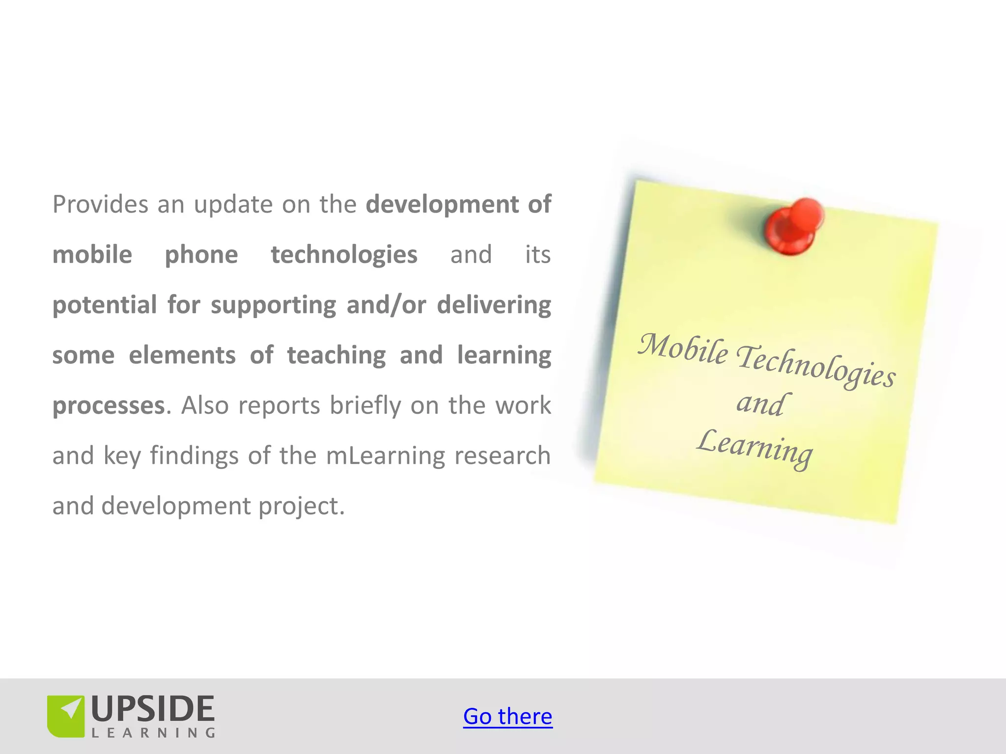 Provides an update on the development of
mobile   phone    technologies    and   its
potential for supporting and/or delivering
some elements of teaching and learning
processes. Also reports briefly on the work
and key findings of the mLearning research
and development project.




                                   Go there
 