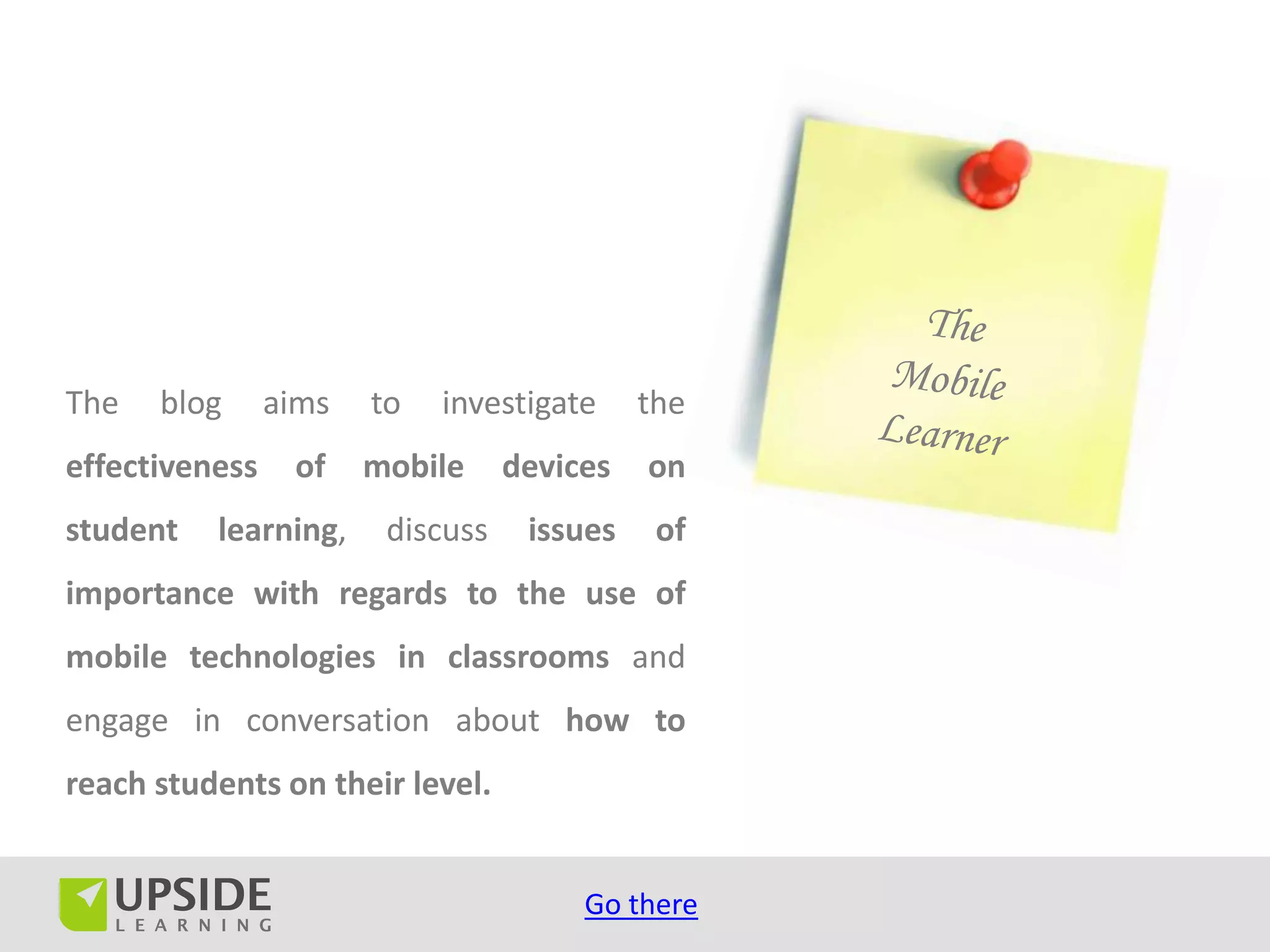 The   blog      aims   to   investigate     the
effectiveness    of    mobile     devices   on
student   learning,     discuss    issues    of
importance with regards to the use of
mobile technologies in classrooms and
engage in conversation about how to
reach students on their level.


                                       Go there
 
