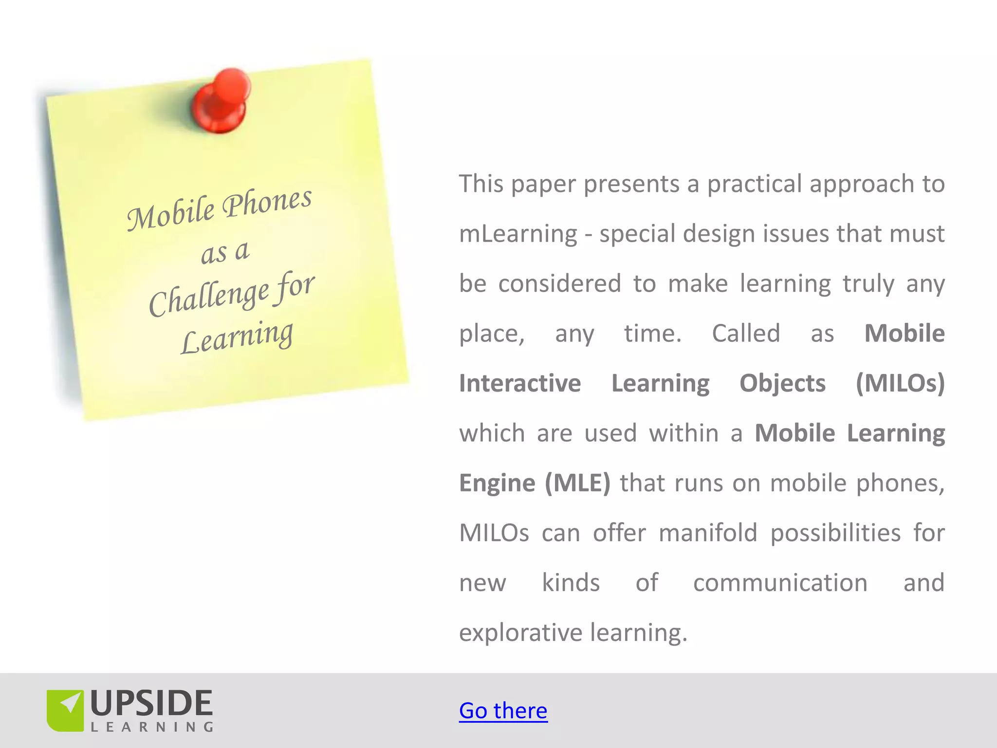 This paper presents a practical approach to
mLearning - special design issues that must
be considered to make learning truly any
place,     any    time.     Called   as   Mobile
Interactive      Learning     Objects     (MILOs)
which are used within a Mobile Learning
Engine (MLE) that runs on mobile phones,
MILOs can offer manifold possibilities for
new      kinds    of      communication      and
explorative learning.

Go there
 