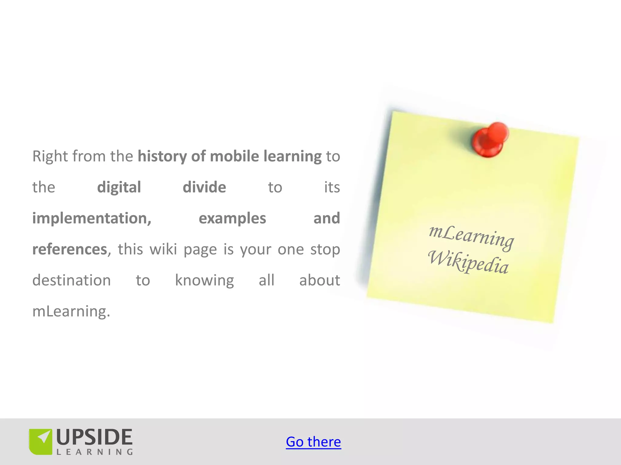 Right from the history of mobile learning to
the      digital     divide       to        its
implementation,        examples           and
references, this wiki page is your one stop
destination    to   knowing     all     about
mLearning.




                                       Go there
 