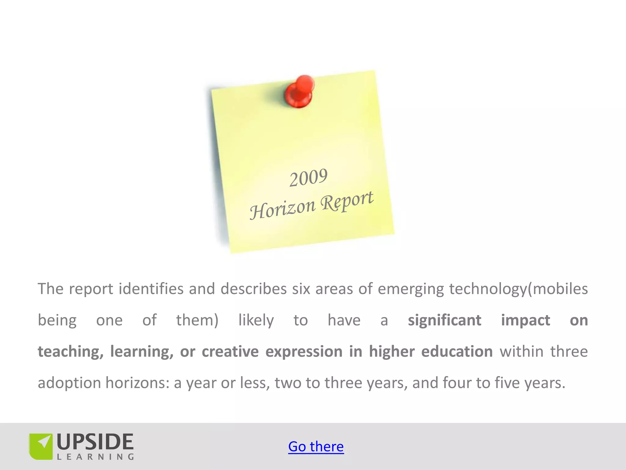 The report identifies and describes six areas of emerging technology(mobiles
being   one    of   them)    likely   to   have   a   significant   impact       on
teaching, learning, or creative expression in higher education within three
adoption horizons: a year or less, two to three years, and four to five years.


                                      Go there
 