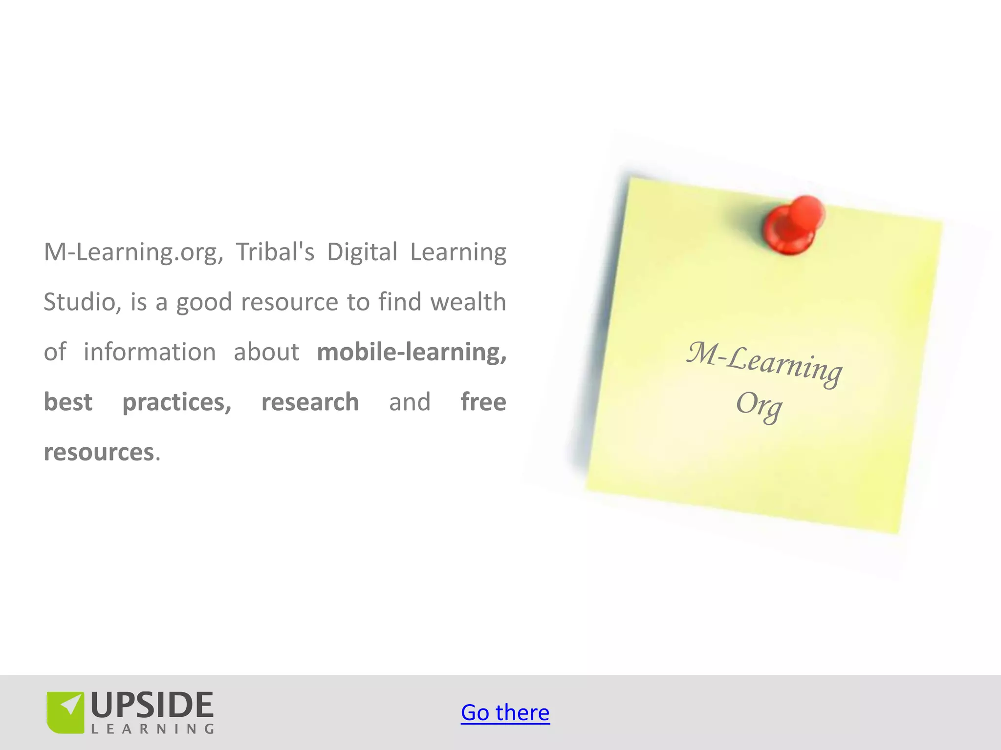 M-Learning.org, Tribal's Digital Learning
Studio, is a good resource to find wealth
of information about mobile-learning,
best   practices,   research   and   free
resources.




                                     Go there
 