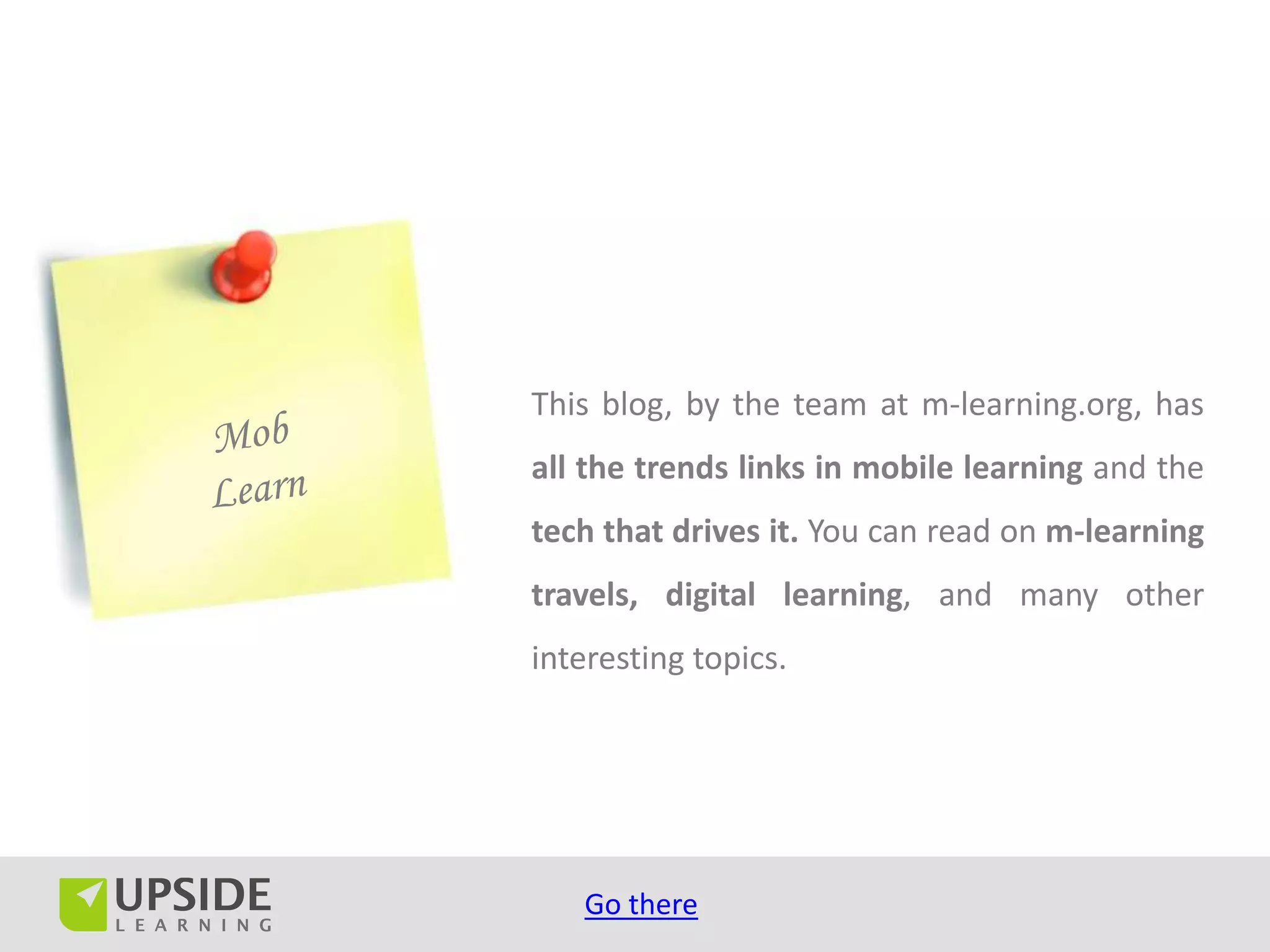 This blog, by the team at m-learning.org, has
all the trends links in mobile learning and the
tech that drives it. You can read on m-learning
travels, digital learning, and many other
interesting topics.




   Go there
 