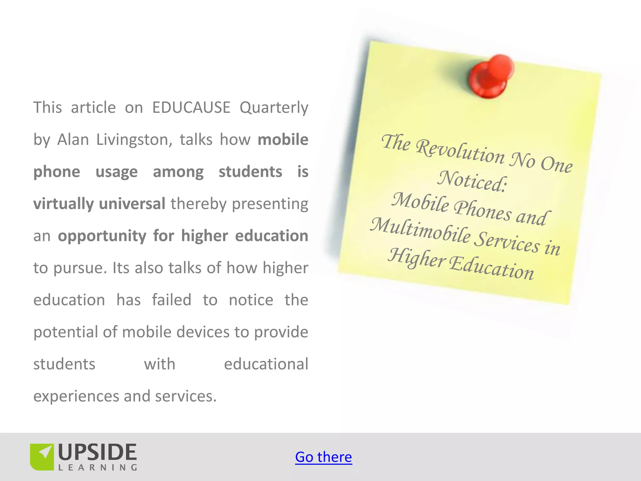This article on EDUCAUSE Quarterly
by Alan Livingston, talks how mobile
phone usage among students is
virtually universal thereby presenting
an opportunity for higher education
to pursue. Its also talks of how higher
education has failed to notice the
potential of mobile devices to provide
students       with         educational
experiences and services.


                                     Go there
 