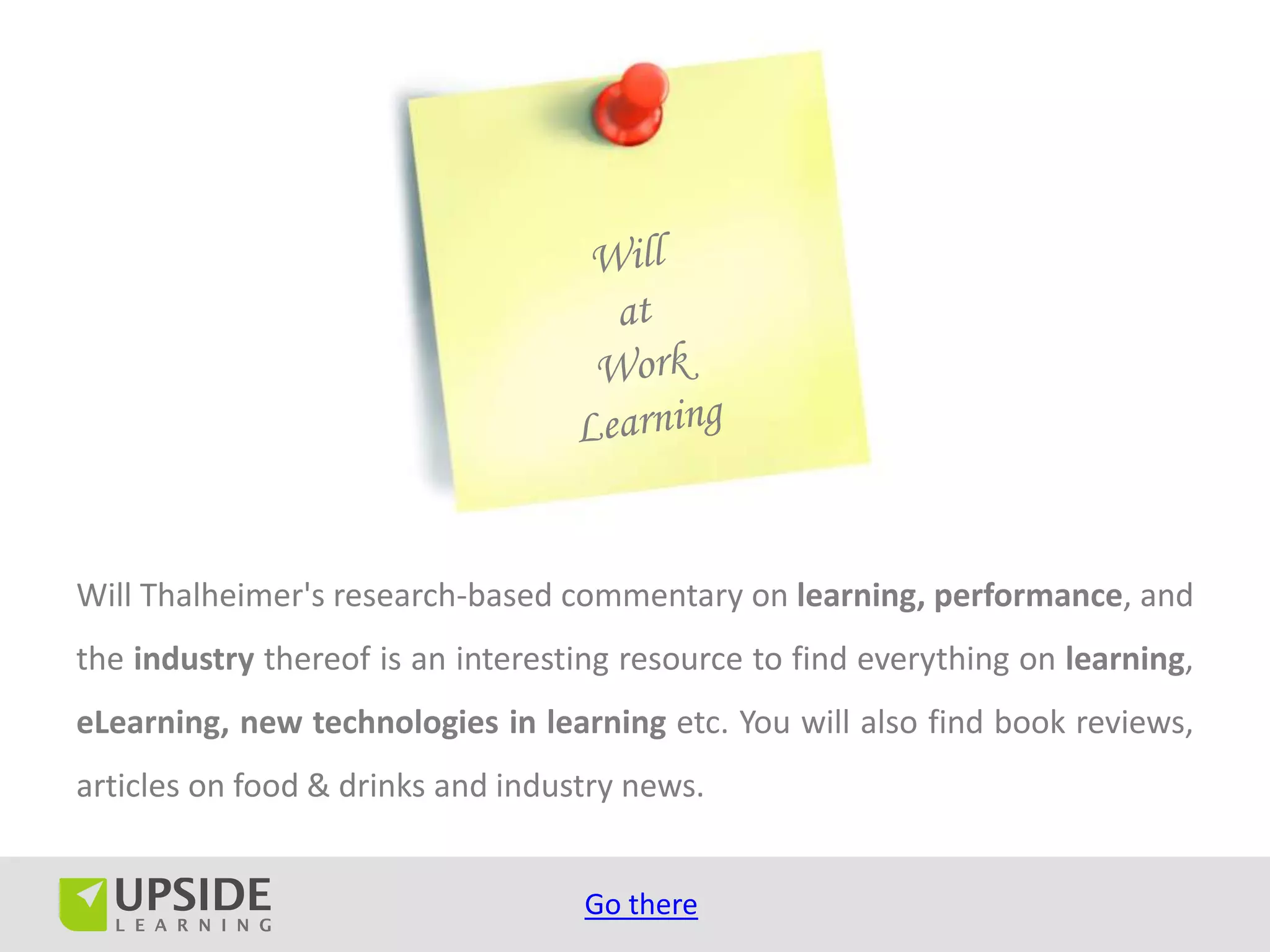 Will Thalheimer's research-based commentary on learning, performance, and
the industry thereof is an interesting resource to find everything on learning,
eLearning, new technologies in learning etc. You will also find book reviews,
articles on food & drinks and industry news.


                                   Go there
 