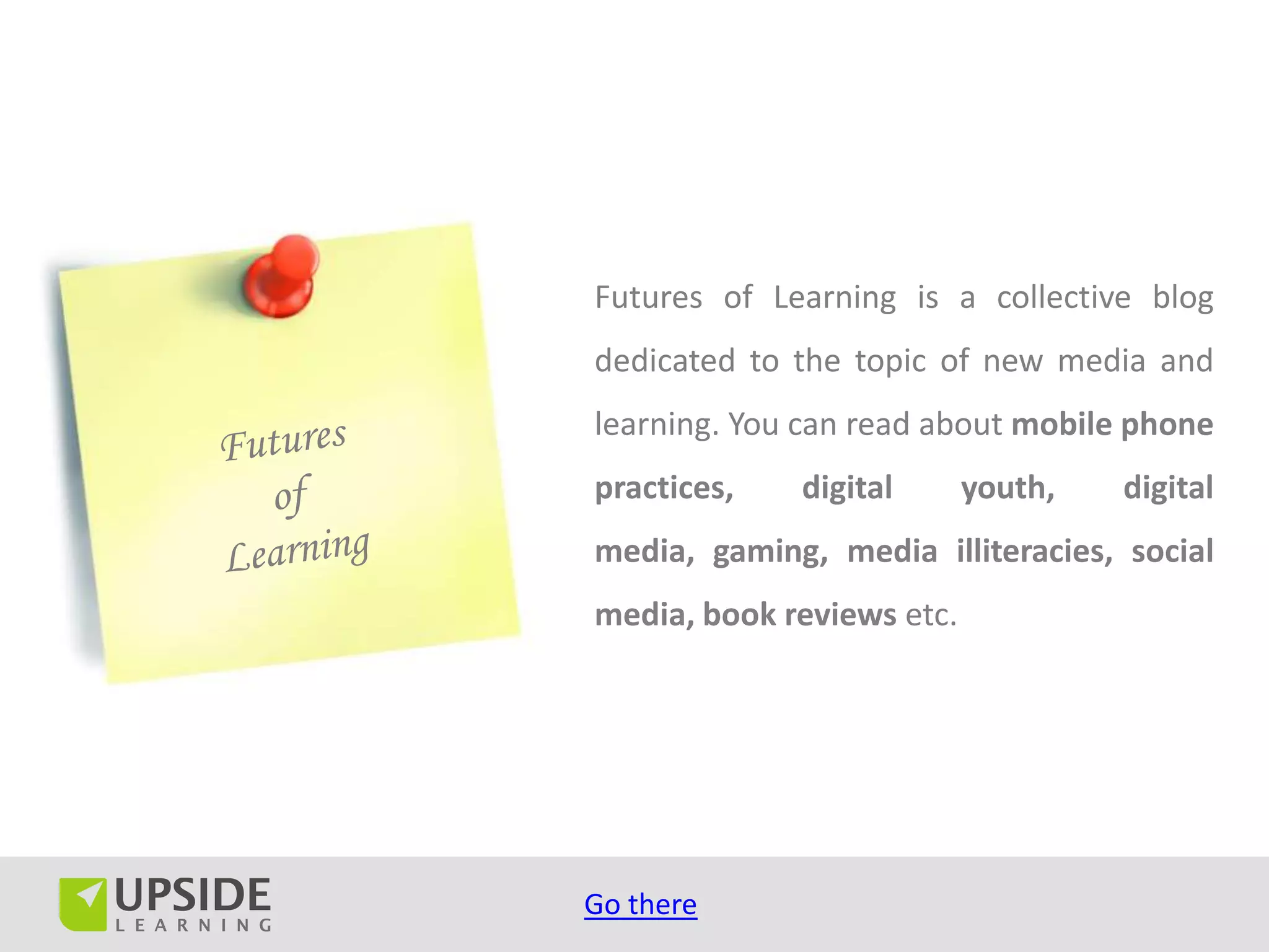 Futures of Learning is a collective blog
dedicated to the topic of new media and
learning. You can read about mobile phone
practices,   digital       youth,   digital
media, gaming, media illiteracies, social
media, book reviews etc.




Go there
 