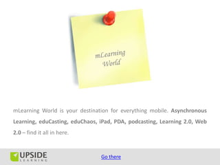 mLearning World is your destination for everything mobile. Asynchronous
Learning, eduCasting, eduChaos, iPad, PDA, podcasting, Learning 2.0, Web
2.0 – find it all in here.


                                Go there
 