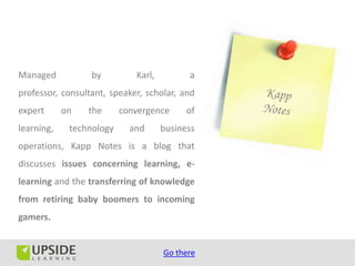 Managed           by         Karl,         a
professor, consultant, speaker, scholar, and
expert      on   the      convergence      of
learning,    technology     and      business
operations, Kapp Notes is a blog that
discusses issues concerning learning, e-
learning and the transferring of knowledge
from retiring baby boomers to incoming
gamers.


                                     Go there
 