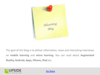 The goal of this blog is to deliver information, news and interesting interviews
on mobile learning and micro learning. You can read about Augmented
Reality, Android, Apps, iPhone, iPod etc.


                                    Go there
 