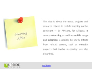 This site is about the news, projects and
research related to mobile learning on the
continent — by Africans, for Africans. It
covers mlearning as well as mobile usage
and adoption, especially by youth. Efforts
from related sectors, such as mHealth
projects that involve mLearning, are also
described.



Go there
 