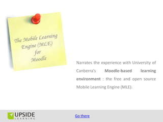 Narrates the experience with University of
Canberra’s    Moodle-based       learning
environment : the free and open source
Mobile Learning Engine (MLE).




Go there
 