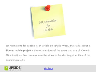 3D Animations for Mobile is an article on Ignatia Webs, that talks about a
Tibotec mobile project – the technicalities of the same, and use of iClone in
3D animations. You can also view the video embedded to get an idea of the
animation results.


                                   Go there
 