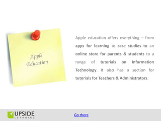 Apple education offers everything – from
apps for learning to case studies to an
online store for parents & students to a
range      of   tutorials   on   Information
Technology. It also has a section for
tutorials for Teachers & Administrators.




Go there
 