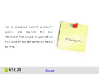 The mLearnopedia content community
collects    and   organizes   the     best
information from around the web that will
help you learn and stay current on mobile
learning.




                                    Go there
 