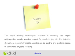 The award winning Learning2Go initiative is currently the largest
collaborative mobile learning project for pupils in the UK. The initiative
shows how successfully mobile learning can be used to give students access
to ‘anywhere, anytime’ learning.


                                   Go there
 