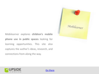 Mobilearner explores children's mobile
phone use in public spaces looking for
learning opportunities. This site also
captures the author’s ideas, research, and
connections from along the way.




                                   Go there
 