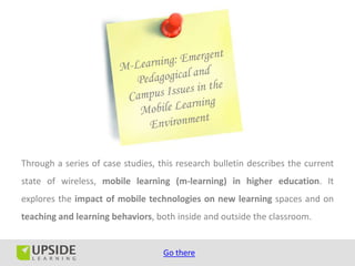 Through a series of case studies, this research bulletin describes the current
state of wireless, mobile learning (m-learning) in higher education. It
explores the impact of mobile technologies on new learning spaces and on
teaching and learning behaviors, both inside and outside the classroom.


                                   Go there
 