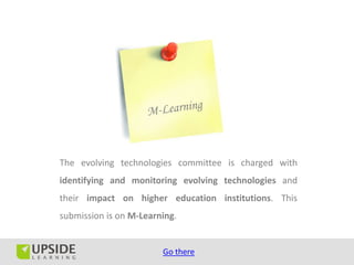 The evolving technologies committee is charged with
identifying and monitoring evolving technologies and
their impact on higher education institutions. This
submission is on M-Learning.


                        Go there
 