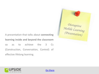 A presentation that talks about connecting
learning inside and beyond the classroom
so    as    to     achieve     the   3   Cs
(Construction, Conversation, Control) of
effective lifelong learning.




                                     Go there
 