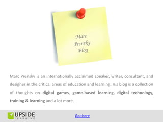Marc Prensky is an internationally acclaimed speaker, writer, consultant, and
designer in the critical areas of education and learning. His blog is a collection
of thoughts on digital games, game-based learning, digital technology,
training & learning and a lot more.


                                      Go there
 