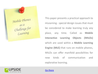This paper presents a practical approach to
mLearning - special design issues that must
be considered to make learning truly any
place,     any    time.     Called   as   Mobile
Interactive      Learning     Objects     (MILOs)
which are used within a Mobile Learning
Engine (MLE) that runs on mobile phones,
MILOs can offer manifold possibilities for
new      kinds    of      communication      and
explorative learning.

Go there
 
