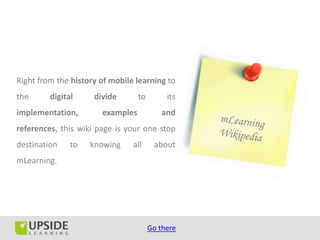 Right from the history of mobile learning to
the      digital     divide       to        its
implementation,        examples           and
references, this wiki page is your one stop
destination    to   knowing     all     about
mLearning.




                                       Go there
 
