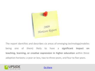 The report identifies and describes six areas of emerging technology(mobiles
being   one    of   them)    likely   to   have   a   significant   impact       on
teaching, learning, or creative expression in higher education within three
adoption horizons: a year or less, two to three years, and four to five years.


                                      Go there
 