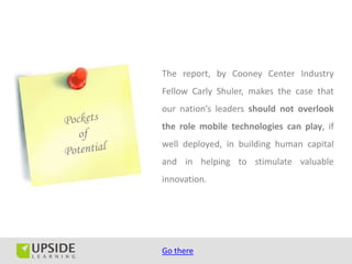 The report, by Cooney Center Industry
Fellow Carly Shuler, makes the case that
our nation’s leaders should not overlook
the role mobile technologies can play, if
well deployed, in building human capital
and in helping to stimulate valuable
innovation.




Go there
 