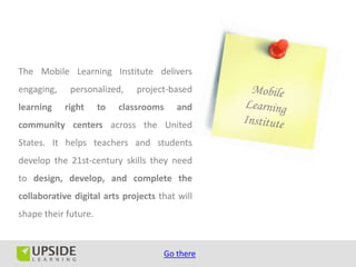 The Mobile Learning Institute delivers
engaging,    personalized,     project-based
learning    right     to   classrooms    and
community centers across the United
States. It helps teachers and students
develop the 21st-century skills they need
to design, develop, and complete the
collaborative digital arts projects that will
shape their future.


                                     Go there
 