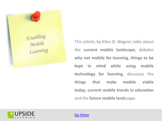 This article, by Ellen D. Wagner, talks about
the current mobile landscape, debates
why not mobile for learning, things to be
kept     in    mind    while    using   mobile
technology for learning, discusses the
things        that    make     mobile   viable
today, current mobile trends in education
and the future mobile landscape.


Go there
 