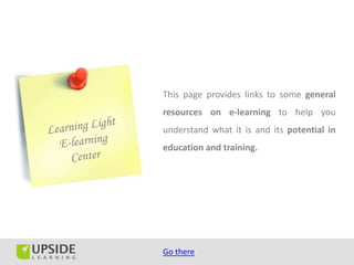 This page provides links to some general
resources on e-learning to help you
understand what it is and its potential in
education and training.




Go there
 