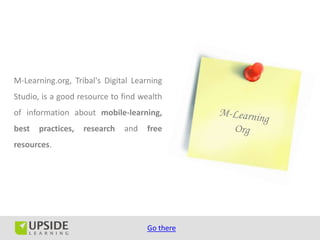 M-Learning.org, Tribal's Digital Learning
Studio, is a good resource to find wealth
of information about mobile-learning,
best   practices,   research   and   free
resources.




                                     Go there
 