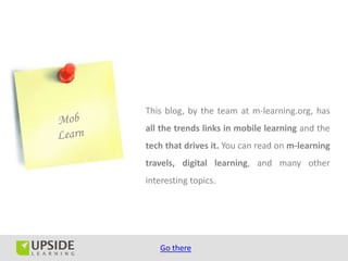 This blog, by the team at m-learning.org, has
all the trends links in mobile learning and the
tech that drives it. You can read on m-learning
travels, digital learning, and many other
interesting topics.




   Go there
 