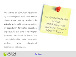 This article on EDUCAUSE Quarterly
by Alan Livingston, talks how mobile
phone usage among students is
virtually universal thereby presenting
an opportunity for higher education
to pursue. Its also talks of how higher
education has failed to notice the
potential of mobile devices to provide
students       with         educational
experiences and services.


                                     Go there
 