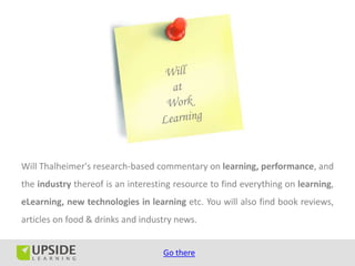 Will Thalheimer's research-based commentary on learning, performance, and
the industry thereof is an interesting resource to find everything on learning,
eLearning, new technologies in learning etc. You will also find book reviews,
articles on food & drinks and industry news.


                                   Go there
 